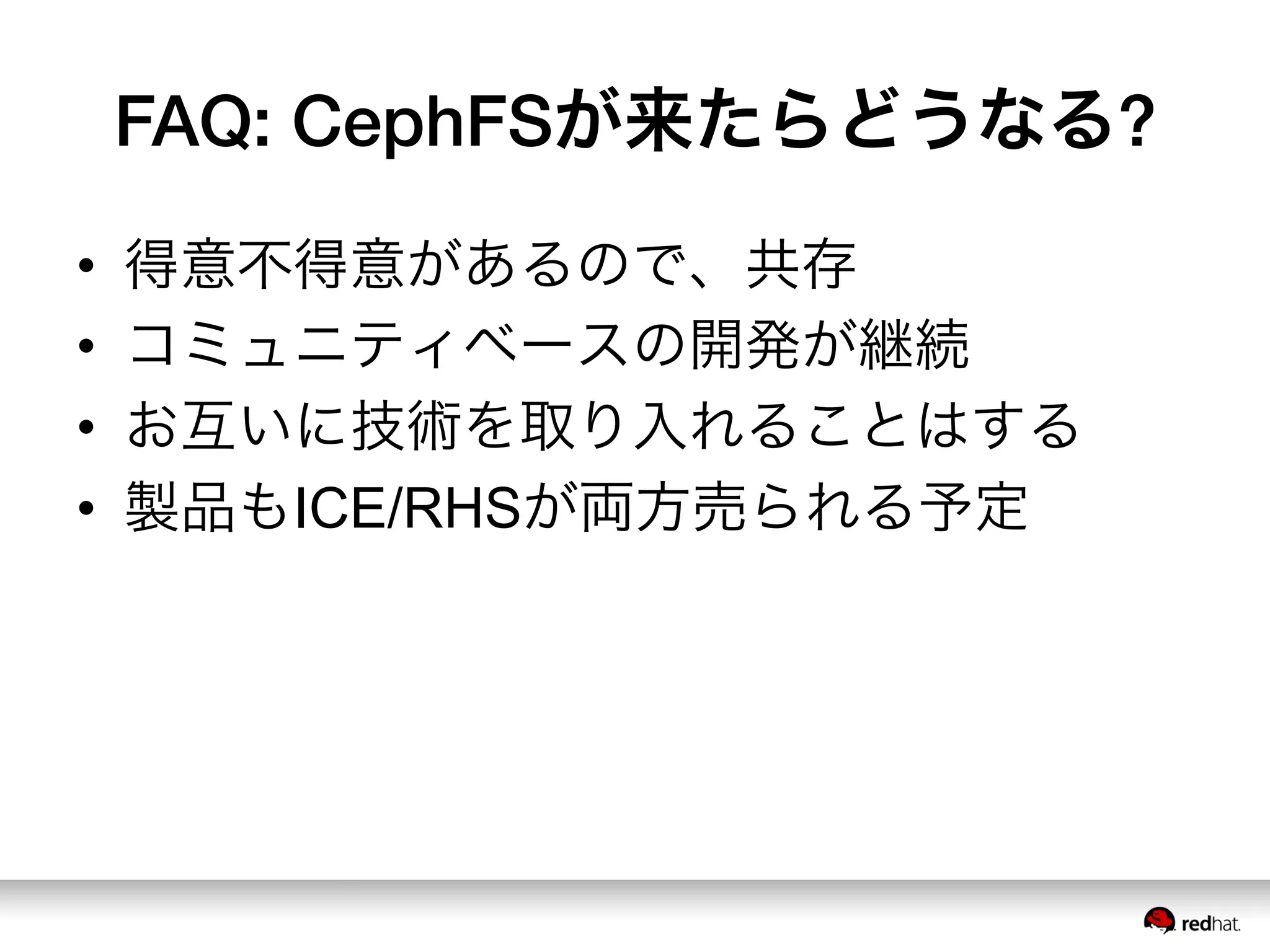 FAQ: CephFSが来たらどうなる?
•  得意不得意があるので、共存
•  コミュニティベースの開発が継続
•  お互いに技術を取り入れることはする
•  製品もICE/RHSが両方売られる予定
 