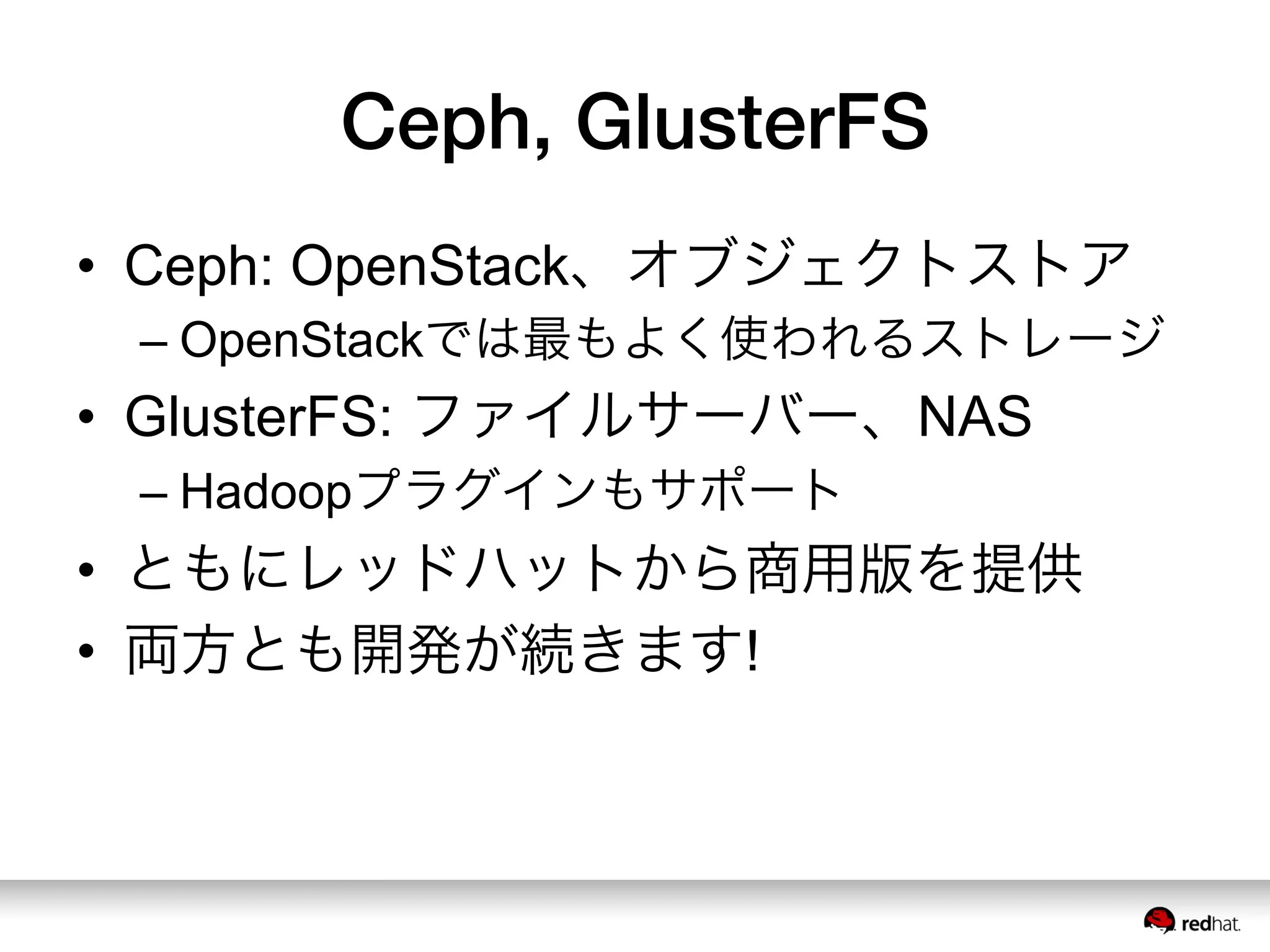 Ceph, GlusterFS
•  Ceph: OpenStack、オブジェクトストア
– OpenStackでは最もよく使われるストレージ
•  GlusterFS: ファイルサーバー、NAS
– Hadoopプラグインもサポート
•  ともにレッドハットから商用版を提供
•  両方とも開発が続きます!
 