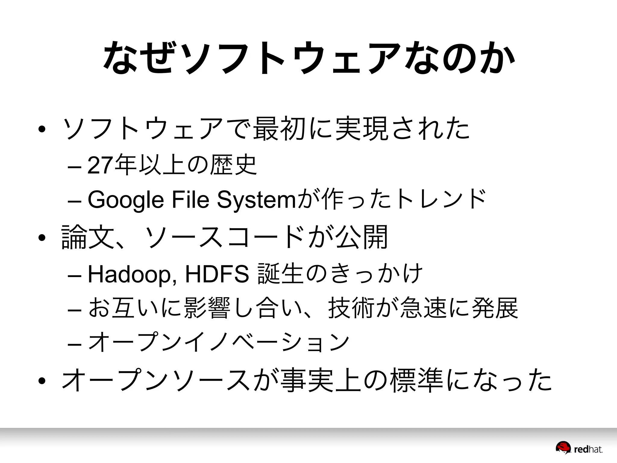 なぜソフトウェアなのか
•  ソフトウェアで最初に実現された
– 27年以上の歴史
– Google File Systemが作ったトレンド
•  論文、ソースコードが公開
– Hadoop, HDFS 誕生のきっかけ
– お互いに影響し合い、技術が急速に発展
– オープンイノベーション
•  オープンソースが事実上の標準になった
 