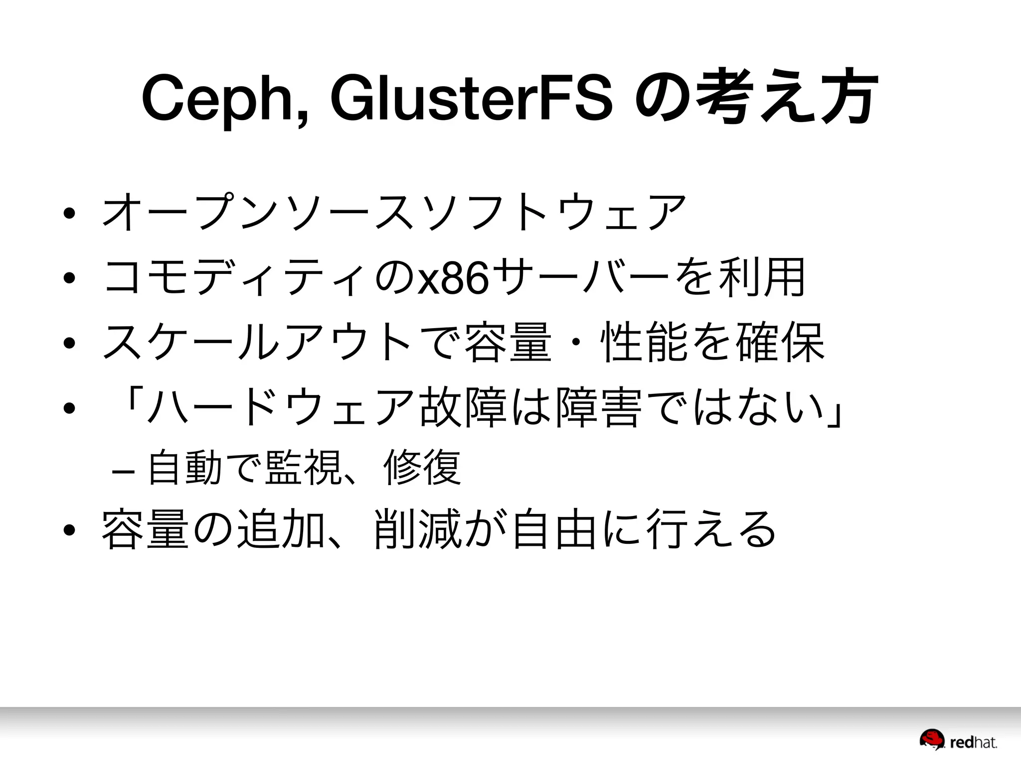 Ceph, GlusterFS の考え方
•  オープンソースソフトウェア
•  コモディティのx86サーバーを利用
•  スケールアウトで容量・性能を確保
•  「ハードウェア故障は障害ではない」
– 自動で監視、修復
•  容量の追加、削減が自由に行える
 