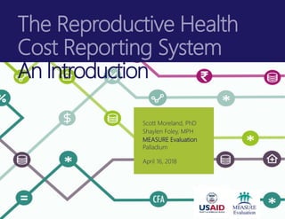 The Reproductive Health
Cost Reporting System
An Introduction
Scott Moreland, PhD
Shaylen Foley, MPH
MEASURE Evaluation
Palladium
April 16, 2018
 