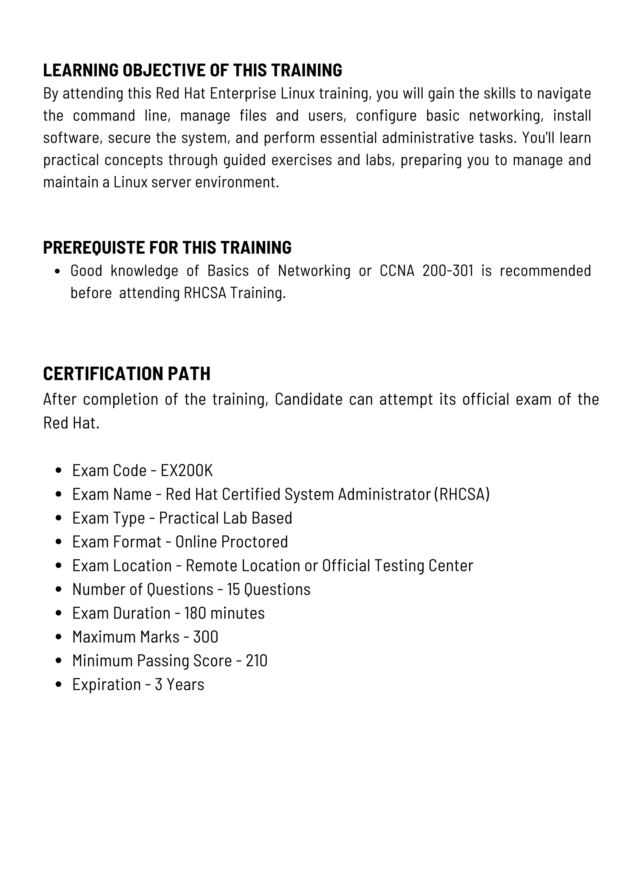 CERTIFICATION PATH
After completion of the training, Candidate can attempt its official exam of the
Red Hat.
Exam Code - EX200K
Exam Name - Red Hat Certified System Administrator (RHCSA)
Exam Type - Practical Lab Based
Exam Format - Online Proctored
Exam Location - Remote Location or Official Testing Center
Number of Questions - 15 Questions
Exam Duration - 180 minutes
Maximum Marks - 300
Minimum Passing Score - 210
Expiration - 3 Years
LEARNING OBJECTIVE OF THIS TRAINING
By attending this Red Hat Enterprise Linux training, you will gain the skills to navigate
the command line, manage files and users, configure basic networking, install
software, secure the system, and perform essential administrative tasks. You'll learn
practical concepts through guided exercises and labs, preparing you to manage and
maintain a Linux server environment.
PREREQUISTE FOR THIS TRAINING
Good knowledge of Basics of Networking or CCNA 200-301 is recommended
before attending RHCSA Training.
 