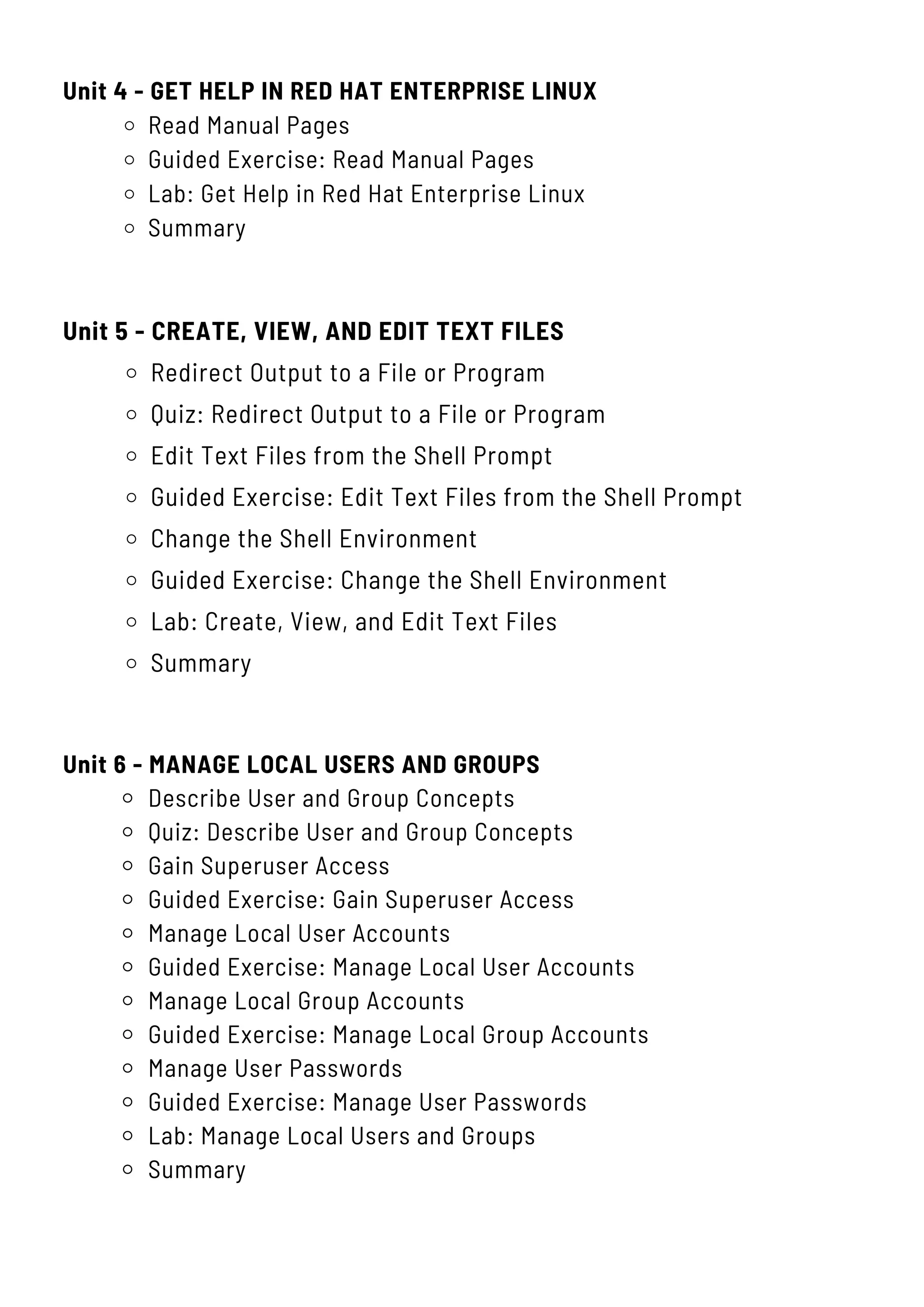 Unit 4 - GET HELP IN RED HAT ENTERPRISE LINUX
Read Manual Pages
Guided Exercise: Read Manual Pages
Lab: Get Help in Red Hat Enterprise Linux
Summary
Unit 5 - CREATE, VIEW, AND EDIT TEXT FILES
Redirect Output to a File or Program
Quiz: Redirect Output to a File or Program
Edit Text Files from the Shell Prompt
Guided Exercise: Edit Text Files from the Shell Prompt
Change the Shell Environment
Guided Exercise: Change the Shell Environment
Lab: Create, View, and Edit Text Files
Summary
Unit 6 - MANAGE LOCAL USERS AND GROUPS
Describe User and Group Concepts
Quiz: Describe User and Group Concepts
Gain Superuser Access
Guided Exercise: Gain Superuser Access
Manage Local User Accounts
Guided Exercise: Manage Local User Accounts
Manage Local Group Accounts
Guided Exercise: Manage Local Group Accounts
Manage User Passwords
Guided Exercise: Manage User Passwords
Lab: Manage Local Users and Groups
Summary
 