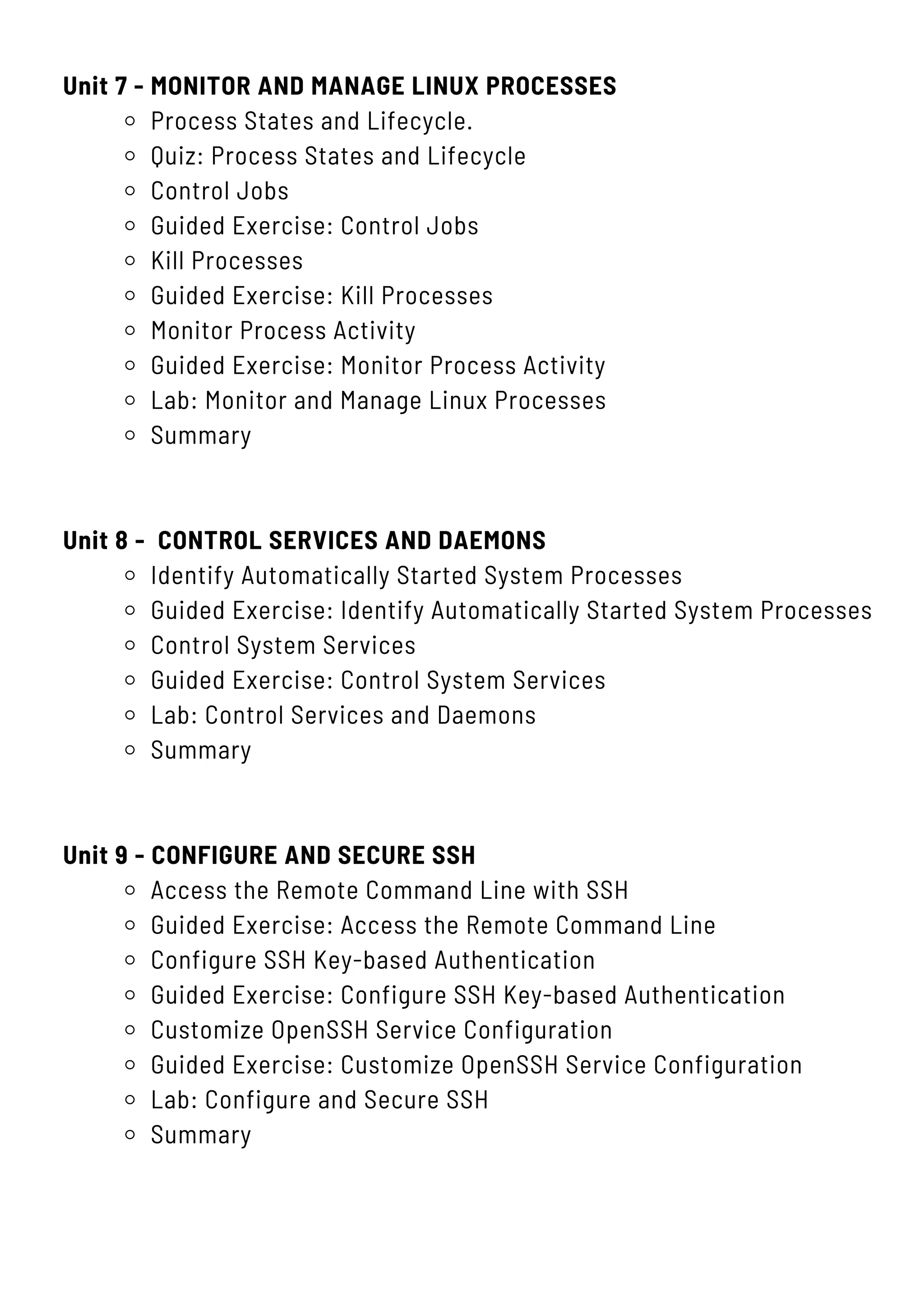 Unit 7 - MONITOR AND MANAGE LINUX PROCESSES
Process States and Lifecycle.
Quiz: Process States and Lifecycle
Control Jobs
Guided Exercise: Control Jobs
Kill Processes
Guided Exercise: Kill Processes
Monitor Process Activity
Guided Exercise: Monitor Process Activity
Lab: Monitor and Manage Linux Processes
Summary
Unit 8 - CONTROL SERVICES AND DAEMONS
Identify Automatically Started System Processes
Guided Exercise: Identify Automatically Started System Processes
Control System Services
Guided Exercise: Control System Services
Lab: Control Services and Daemons
Summary
Unit 9 - CONFIGURE AND SECURE SSH
Access the Remote Command Line with SSH
Guided Exercise: Access the Remote Command Line
Configure SSH Key-based Authentication
Guided Exercise: Configure SSH Key-based Authentication
Customize OpenSSH Service Configuration
Guided Exercise: Customize OpenSSH Service Configuration
Lab: Configure and Secure SSH
Summary
 