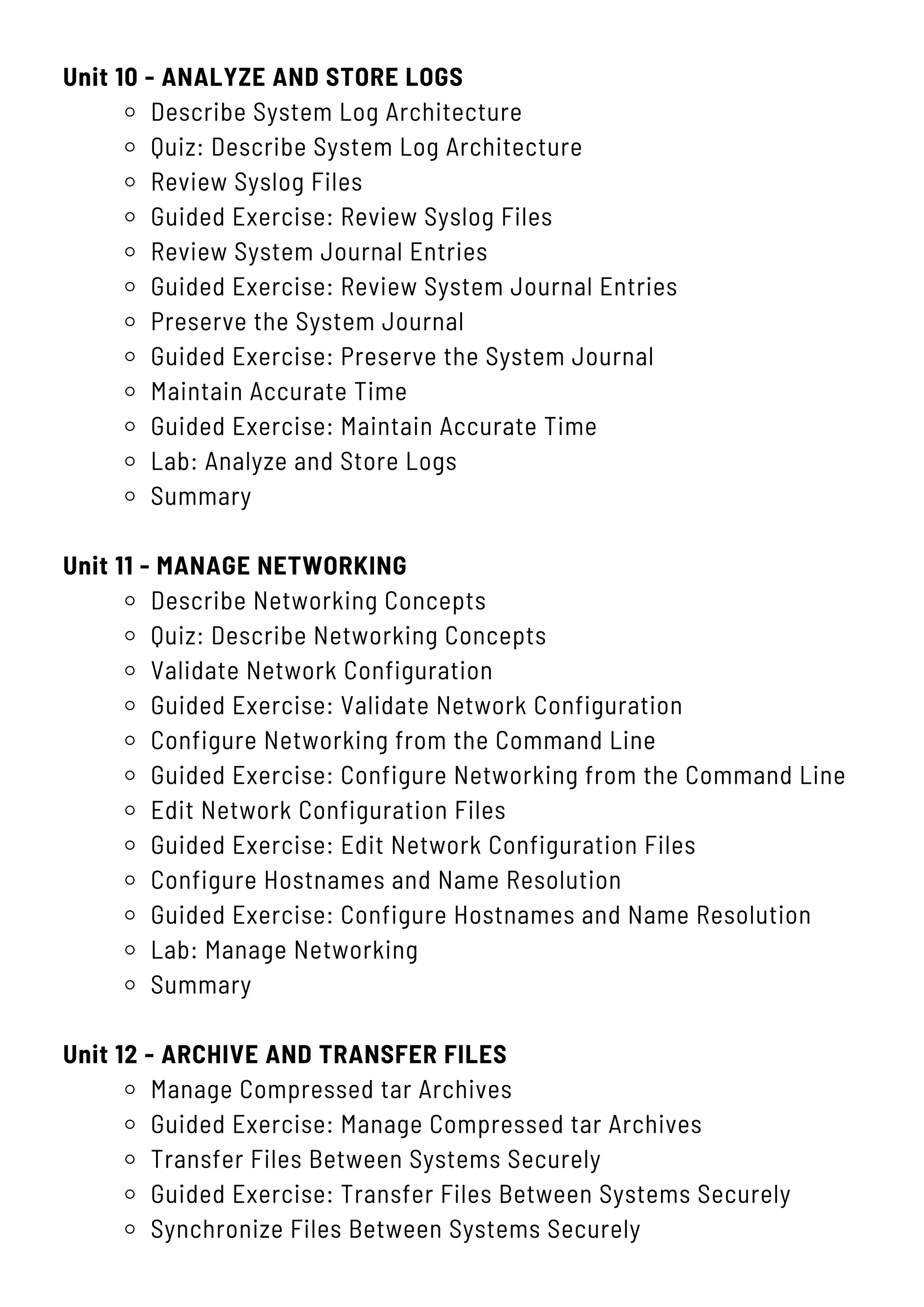 Unit 10 - ANALYZE AND STORE LOGS
Describe System Log Architecture
Quiz: Describe System Log Architecture
Review Syslog Files
Guided Exercise: Review Syslog Files
Review System Journal Entries
Guided Exercise: Review System Journal Entries
Preserve the System Journal
Guided Exercise: Preserve the System Journal
Maintain Accurate Time
Guided Exercise: Maintain Accurate Time
Lab: Analyze and Store Logs
Summary
Unit 11 - MANAGE NETWORKING
Describe Networking Concepts
Quiz: Describe Networking Concepts
Validate Network Configuration
Guided Exercise: Validate Network Configuration
Configure Networking from the Command Line
Guided Exercise: Configure Networking from the Command Line
Edit Network Configuration Files
Guided Exercise: Edit Network Configuration Files
Configure Hostnames and Name Resolution
Guided Exercise: Configure Hostnames and Name Resolution
Lab: Manage Networking
Summary
Unit 12 - ARCHIVE AND TRANSFER FILES
Manage Compressed tar Archives
Guided Exercise: Manage Compressed tar Archives
Transfer Files Between Systems Securely
Guided Exercise: Transfer Files Between Systems Securely
Synchronize Files Between Systems Securely
 