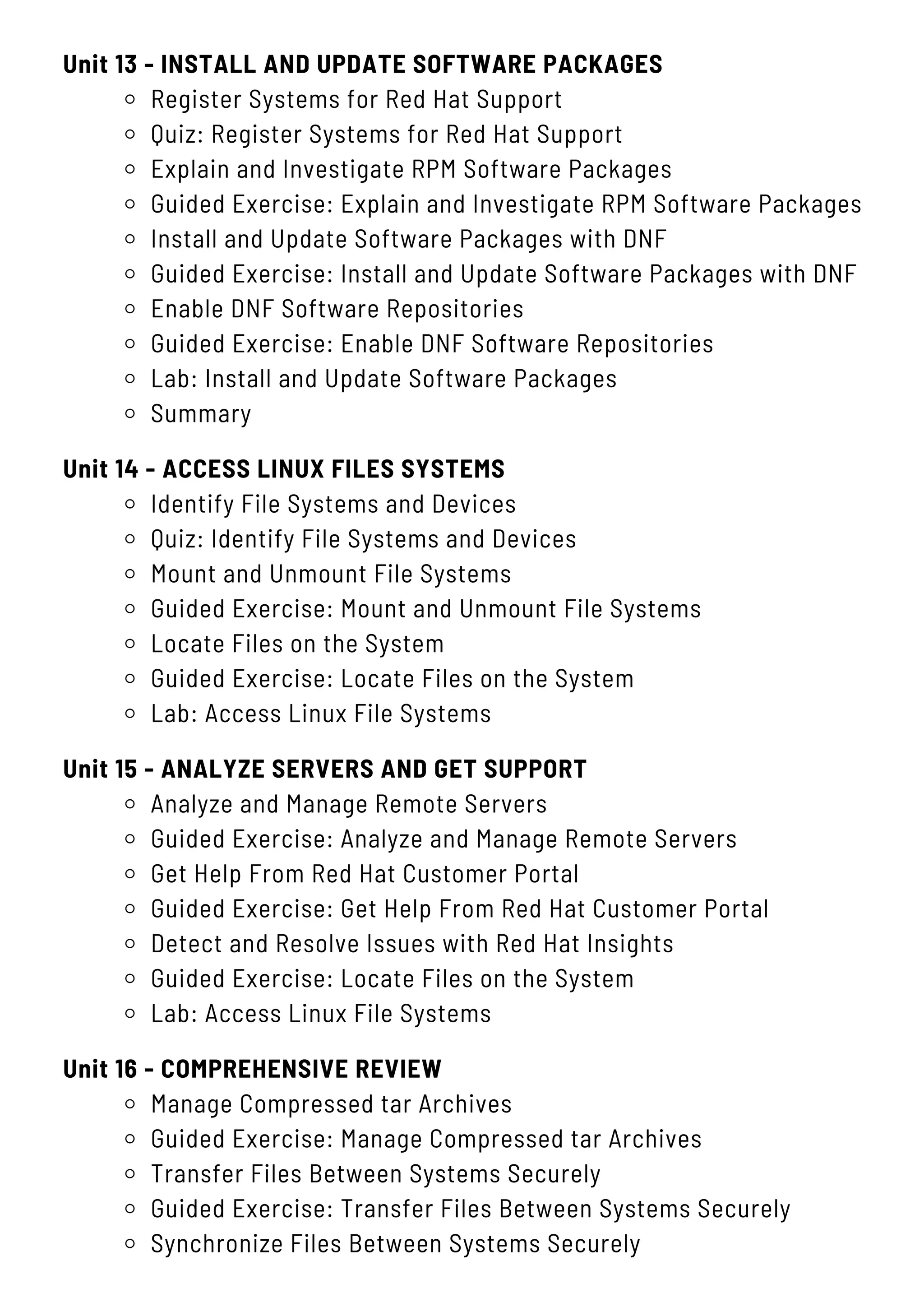 Unit 13 - INSTALL AND UPDATE SOFTWARE PACKAGES
Register Systems for Red Hat Support
Quiz: Register Systems for Red Hat Support
Explain and Investigate RPM Software Packages
Guided Exercise: Explain and Investigate RPM Software Packages
Install and Update Software Packages with DNF
Guided Exercise: Install and Update Software Packages with DNF
Enable DNF Software Repositories
Guided Exercise: Enable DNF Software Repositories
Lab: Install and Update Software Packages
Summary
Unit 15 - ANALYZE SERVERS AND GET SUPPORT
Analyze and Manage Remote Servers
Guided Exercise: Analyze and Manage Remote Servers
Get Help From Red Hat Customer Portal
Guided Exercise: Get Help From Red Hat Customer Portal
Detect and Resolve Issues with Red Hat Insights
Guided Exercise: Locate Files on the System
Lab: Access Linux File Systems
Unit 16 - COMPREHENSIVE REVIEW
Manage Compressed tar Archives
Guided Exercise: Manage Compressed tar Archives
Transfer Files Between Systems Securely
Guided Exercise: Transfer Files Between Systems Securely
Synchronize Files Between Systems Securely
Unit 14 - ACCESS LINUX FILES SYSTEMS
Identify File Systems and Devices
Quiz: Identify File Systems and Devices
Mount and Unmount File Systems
Guided Exercise: Mount and Unmount File Systems
Locate Files on the System
Guided Exercise: Locate Files on the System
Lab: Access Linux File Systems
 