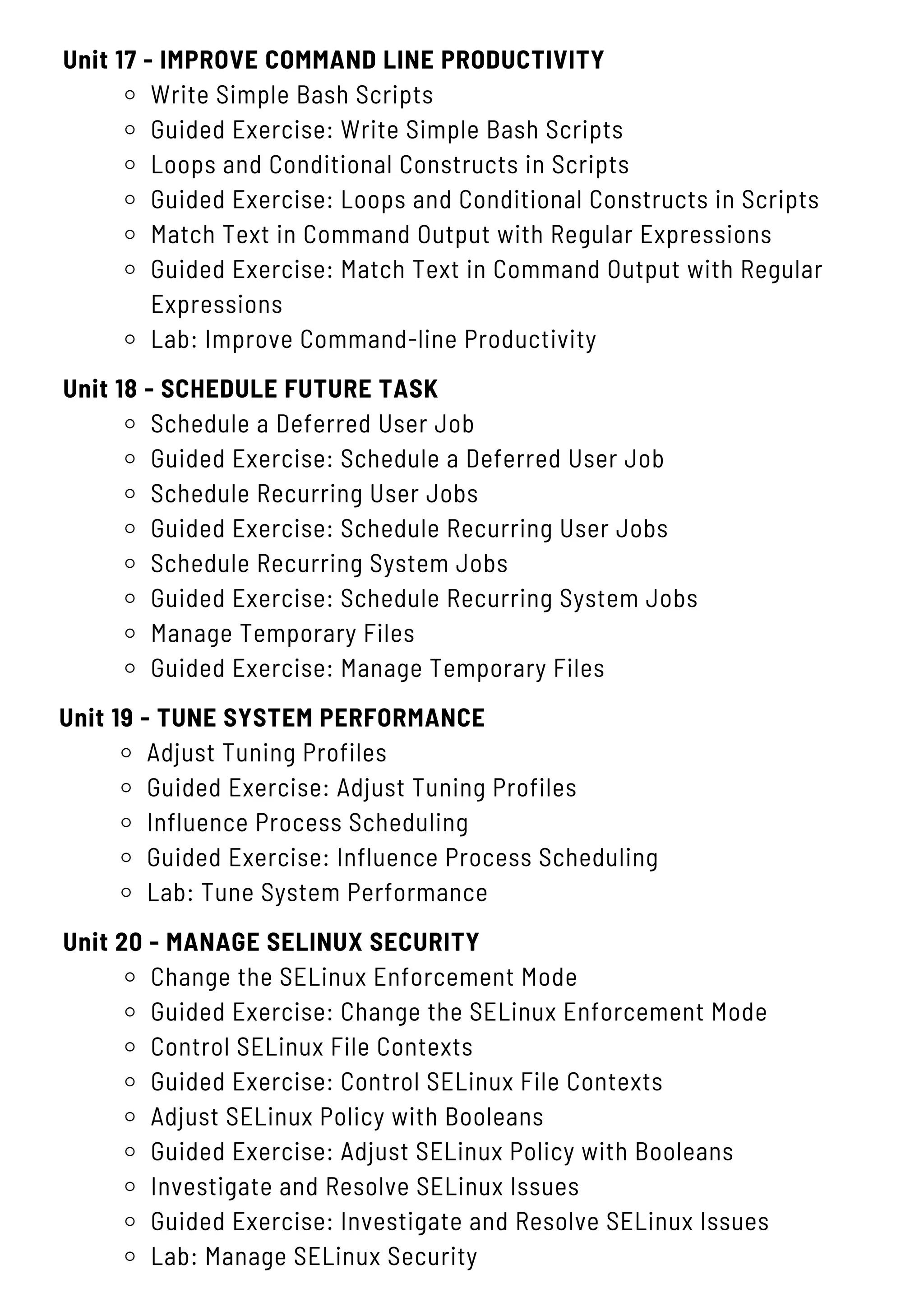 Unit 17 - IMPROVE COMMAND LINE PRODUCTIVITY
Write Simple Bash Scripts
Guided Exercise: Write Simple Bash Scripts
Loops and Conditional Constructs in Scripts
Guided Exercise: Loops and Conditional Constructs in Scripts
Match Text in Command Output with Regular Expressions
Guided Exercise: Match Text in Command Output with Regular
Expressions
Lab: Improve Command-line Productivity
Unit 20 - MANAGE SELINUX SECURITY
Change the SELinux Enforcement Mode
Guided Exercise: Change the SELinux Enforcement Mode
Control SELinux File Contexts
Guided Exercise: Control SELinux File Contexts
Adjust SELinux Policy with Booleans
Guided Exercise: Adjust SELinux Policy with Booleans
Investigate and Resolve SELinux Issues
Guided Exercise: Investigate and Resolve SELinux Issues
Lab: Manage SELinux Security
Unit 18 - SCHEDULE FUTURE TASK
Schedule a Deferred User Job
Guided Exercise: Schedule a Deferred User Job
Schedule Recurring User Jobs
Guided Exercise: Schedule Recurring User Jobs
Schedule Recurring System Jobs
Guided Exercise: Schedule Recurring System Jobs
Manage Temporary Files
Guided Exercise: Manage Temporary Files
Unit 19 - TUNE SYSTEM PERFORMANCE
Adjust Tuning Profiles
Guided Exercise: Adjust Tuning Profiles
Influence Process Scheduling
Guided Exercise: Influence Process Scheduling
Lab: Tune System Performance
 