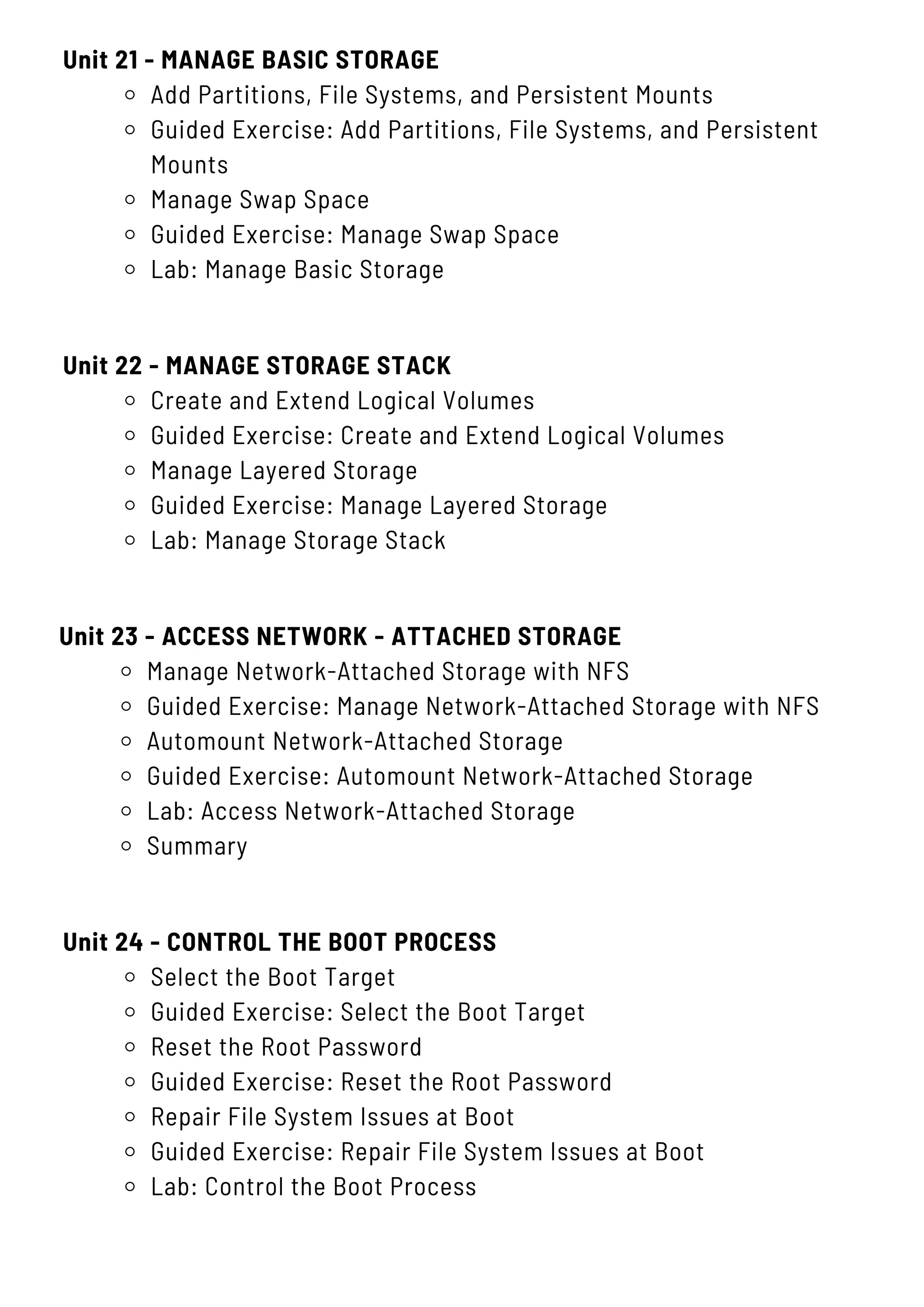 Unit 21 - MANAGE BASIC STORAGE
Add Partitions, File Systems, and Persistent Mounts
Guided Exercise: Add Partitions, File Systems, and Persistent
Mounts
Manage Swap Space
Guided Exercise: Manage Swap Space
Lab: Manage Basic Storage
Unit 24 - CONTROL THE BOOT PROCESS
Select the Boot Target
Guided Exercise: Select the Boot Target
Reset the Root Password
Guided Exercise: Reset the Root Password
Repair File System Issues at Boot
Guided Exercise: Repair File System Issues at Boot
Lab: Control the Boot Process
Unit 22 - MANAGE STORAGE STACK
Create and Extend Logical Volumes
Guided Exercise: Create and Extend Logical Volumes
Manage Layered Storage
Guided Exercise: Manage Layered Storage
Lab: Manage Storage Stack
Unit 23 - ACCESS NETWORK - ATTACHED STORAGE
Manage Network-Attached Storage with NFS
Guided Exercise: Manage Network-Attached Storage with NFS
Automount Network-Attached Storage
Guided Exercise: Automount Network-Attached Storage
Lab: Access Network-Attached Storage
Summary
 
