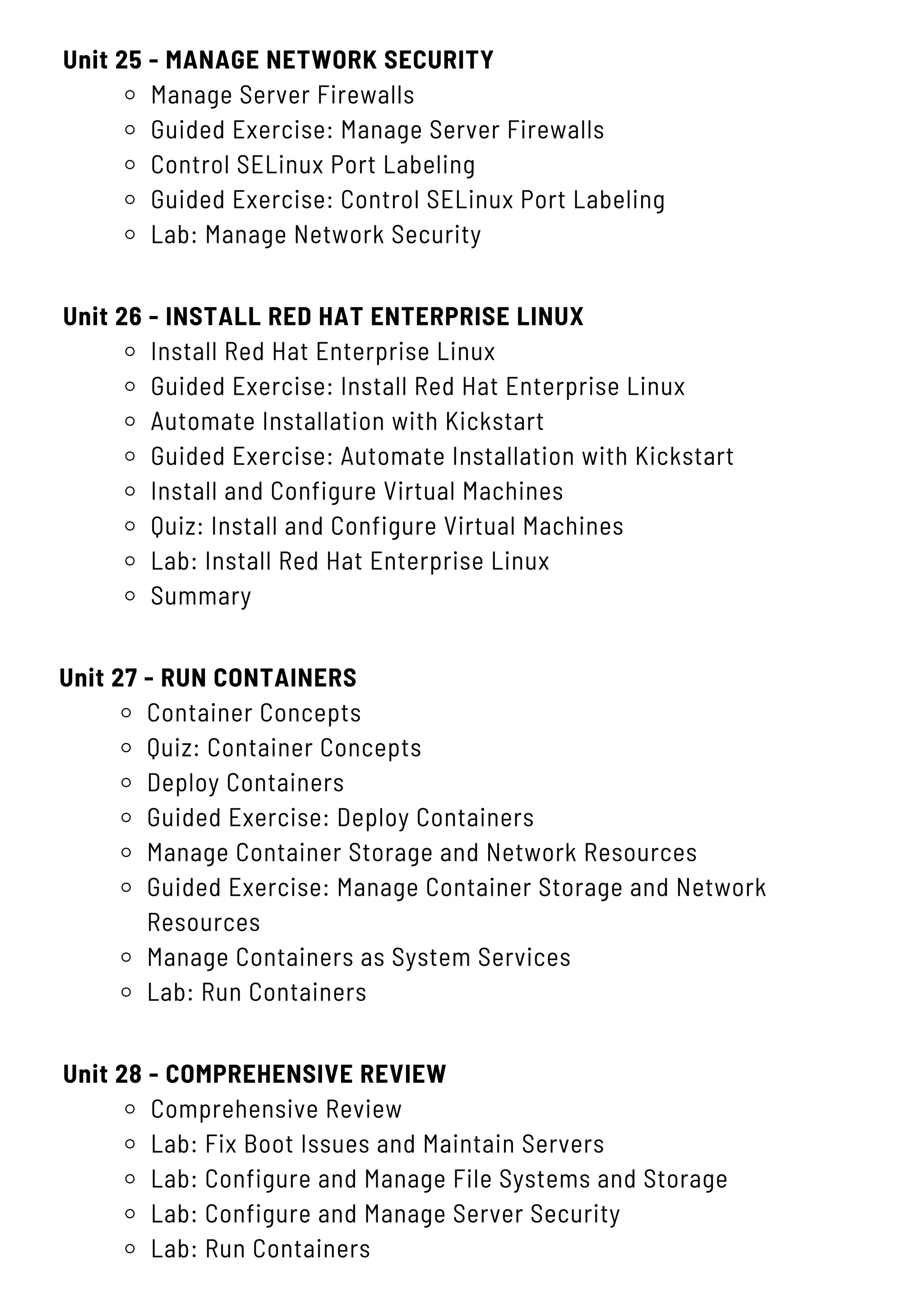 Unit 25 - MANAGE NETWORK SECURITY
Manage Server Firewalls
Guided Exercise: Manage Server Firewalls
Control SELinux Port Labeling
Guided Exercise: Control SELinux Port Labeling
Lab: Manage Network Security
Unit 28 - COMPREHENSIVE REVIEW
Comprehensive Review
Lab: Fix Boot Issues and Maintain Servers
Lab: Configure and Manage File Systems and Storage
Lab: Configure and Manage Server Security
Lab: Run Containers
Unit 26 - INSTALL RED HAT ENTERPRISE LINUX
Install Red Hat Enterprise Linux
Guided Exercise: Install Red Hat Enterprise Linux
Automate Installation with Kickstart
Guided Exercise: Automate Installation with Kickstart
Install and Configure Virtual Machines
Quiz: Install and Configure Virtual Machines
Lab: Install Red Hat Enterprise Linux
Summary
Unit 27 - RUN CONTAINERS
Container Concepts
Quiz: Container Concepts
Deploy Containers
Guided Exercise: Deploy Containers
Manage Container Storage and Network Resources
Guided Exercise: Manage Container Storage and Network
Resources
Manage Containers as System Services
Lab: Run Containers
 