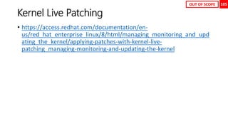 105
Kernel Live Patching
• https://access.redhat.com/documentation/en-
us/red_hat_enterprise_linux/8/html/managing_monitoring_and_upd
ating_the_kernel/applying-patches-with-kernel-live-
patching_managing-monitoring-and-updating-the-kernel
OUT OF SCOPE
 