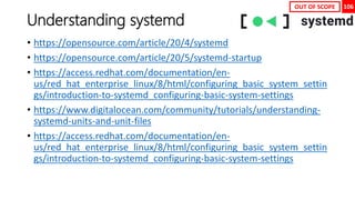 106
Understanding systemd
• https://opensource.com/article/20/4/systemd
• https://opensource.com/article/20/5/systemd-startup
• https://access.redhat.com/documentation/en-
us/red_hat_enterprise_linux/8/html/configuring_basic_system_settin
gs/introduction-to-systemd_configuring-basic-system-settings
• https://www.digitalocean.com/community/tutorials/understanding-
systemd-units-and-unit-files
• https://access.redhat.com/documentation/en-
us/red_hat_enterprise_linux/8/html/configuring_basic_system_settin
gs/introduction-to-systemd_configuring-basic-system-settings
OUT OF SCOPE
 
