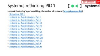 107
Systemd, rethinking PID 1
Lennart Poettering’s personal blog, the author of systemd (http://0pointer.de/)
• Rethinking PID 1
• systemd for Administrators, Part I
• systemd for Administrators, Part II
• systemd for Administrators, Part III
• systemd for Administrators, Part IV
• systemd for Administrators, Part V
• systemd for Administrators, Part VI
• systemd for Administrators, Part VII
• systemd for Administrators, Part VIII
• systemd for Administrators, Part IX
• systemd for Administrators, Part X
• systemd for Administrators, Part XI
OUT OF SCOPE
 