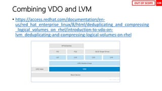 108
Combining VDO and LVM
• https://access.redhat.com/documentation/en-
us/red_hat_enterprise_linux/8/html/deduplicating_and_compressing
_logical_volumes_on_rhel/introduction-to-vdo-on-
lvm_deduplicating-and-compressing-logical-volumes-on-rhel
OUT OF SCOPE
 