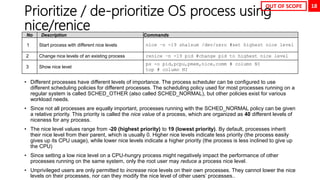 18
Prioritize / de-prioritize OS process using
nice/renice
• Different processes have different levels of importance. The process scheduler can be configured to use
different scheduling policies for different processes. The scheduling policy used for most processes running on a
regular system is called SCHED_OTHER (also called SCHED_NORMAL), but other policies exist for various
workload needs.
• Since not all processes are equally important, processes running with the SCHED_NORMAL policy can be given
a relative priority. This priority is called the nice value of a process, which are organized as 40 different levels of
niceness for any process.
• The nice level values range from -20 (highest priority) to 19 (lowest priority). By default, processes inherit
their nice level from their parent, which is usually 0. Higher nice levels indicate less priority (the process easily
gives up its CPU usage), while lower nice levels indicate a higher priority (the process is less inclined to give up
the CPU)
• Since setting a low nice level on a CPU-hungry process might negatively impact the performance of other
processes running on the same system, only the root user may reduce a process nice level.
• Unprivileged users are only permitted to increase nice levels on their own processes. They cannot lower the nice
levels on their processes, nor can they modify the nice level of other users’ processes..
No Description Commands
1 Start process with different nice levels nice –n -19 sha1sum /dev/zero #set highest nice level
2 Change nice levels of an existing process renice –n -19 pid #change pid to highest nice level
3 Show nice level
ps -o pid,pcpu,pmem,nice,comm # column NI
top # column NI
OUT OF SCOPE
 