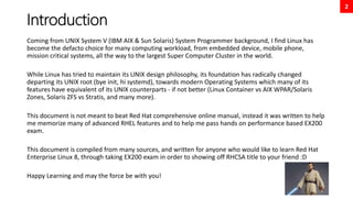 2
Introduction
Coming from UNIX System V (IBM AIX & Sun Solaris) System Programmer background, I find Linux has
become the defacto choice for many computing workload, from embedded device, mobile phone,
mission critical systems, all the way to the largest Super Computer Cluster in the world.
While Linux has tried to maintain its UNIX design philosophy, its foundation has radically changed
departing its UNIX root (bye init, hi systemd), towards modern Operating Systems which many of its
features have equivalent of its UNIX counterparts - if not better (Linux Container vs AIX WPAR/Solaris
Zones, Solaris ZFS vs Stratis, and many more).
This document is not meant to beat Red Hat comprehensive online manual, instead it was written to help
me memorize many of advanced RHEL features and to help me pass hands on performance based EX200
exam.
This document is compiled from many sources, and written for anyone who would like to learn Red Hat
Enterprise Linux 8, through taking EX200 exam in order to showing off RHCSA title to your friend :D
Happy Learning and may the force be with you!
 