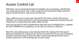 20
Access Control List
With ACLs, you can grant permissions to multiple users and groups, identified by
user name, group name, UID, or GID, using the same permission flags used with
regular file permissions: read, write, and execute.
These additional users and groups, beyond the file owner and the file's group
affiliation, are called named users and named groups respectively, because they are
named not in a long listing, but rather within an ACL.
Users can set ACLs on files and directories that they own. Privileged users, assigned
the CAP_FOWNER Linux capability, can set ACLs on any file or directory.
New files and subdirectories automatically inherit ACL settings from the parent
directory's default ACL, if they are set. Similar to normal file access rules, the parent
directory hierarchy needs at least the other search (execute) permission set to
enable named users and named groups to have access.
 