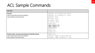 22
ACL Sample Commands
Use Case
File ACL
user1 could read, write and modify it,
user2 without any permission.
setfacl -m u:user1:rw- file
setfacl -m u:user2:--- file
getfacl file
# file: file
# owner: gito
# group: gito
user::rw-
user:user1:rw-
user:user2:---
group::r--
mask::rw-
other::r--
Directory ACL, recursive and all future dir & files inherit
user1 could read, write and modify it,
user2 without any permission.
mkdir dir
setfacl -Rdm u:user1:rwx dir
setfacl -Rdm u:user2:--- dir
 