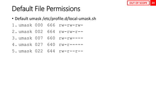 24
Default File Permissions
• Default umask /etc/profile.d/local-umask.sh
1. umask 000 666 rw-rw-rw-
2. umask 002 664 rw-rw-r--
3. umask 007 660 rw-rw----
4. umask 027 640 rw-r-----
5. umask 022 644 rw-r--r--
OUT OF SCOPE
 