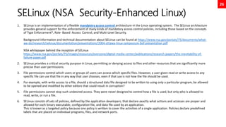 26
SELinux (NSA Security-Enhanced Linux)
1. SELinux is an implementation of a flexible mandatory access control architecture in the Linux operating system. The SELinux architecture
provides general support for the enforcement of many kinds of mandatory access control policies, including those based on the concepts
of Type Enforcement®, Role- Based Access Control, and Multi-Level Security.
Background information and technical documentation about SELinux can be found at https://www.nsa.gov/portals/75/documents/what-
we-do/research/selinux/documentation/presentations/2004-ottawa-linux-symposium-bof-presentation.pdf
NSA whitepaper behind the inception of SELinux
https://www.nsa.gov/portals/75/images/resources/everyone/digital-media-center/publications/research-papers/the-inevitability-of-
failure-paper.pdf
2. SELinux provides a critical security purpose in Linux, permitting or denying access to files and other resources that are significantly more
precise than user permissions.
3. File permissions control which users or groups of users can access which specific files. However, a user given read or write access to any
specific file can use that file in any way that user chooses, even if that use is not how the file should be used.
4. For example, with write access to a file, should a structured data file designed to be written to using only a particular program, be allowed
to be opened and modified by other editors that could result in corruption?
5. File permissions cannot stop such undesired access. They were never designed to control how a file is used, but only who is allowed to
read, write, or run a file.
6. SELinux consists of sets of policies, defined by the application developers, that declare exactly what actions and accesses are proper and
allowed for each binary executable, configuration file, and data file used by an application.
This is known as a targeted policy because one policy is written to cover the activities of a single application. Policies declare predefined
labels that are placed on individual programs, files, and network ports.
 
