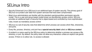 27
SELinux Intro
• Security Enhanced Linux (SELinux) is an additional layer of system security. The primary goal of
SELinux is to protect user data from system services that have been compromised.
• Most Linux administrators are familiar with the standard user/group/other permission security
model. This is a user and group based model known as discretionary access control. SELinux
provides an additional layer of security that is object-based and controlled by more sophisticated
rules, known as mandatory access control
• SELinux is a set of security rules that determine which process can access which files, directories,
and ports.
• Every file, process, directory, and port has a special security label called an SELinux context.
• A context is a name used by the SELinux policy to determine whether a process can access a file,
directory, or port. By default, the policy does not allow any interaction unless an explicit rule grants
access. If there is no allow rule, no access is allowed.
 