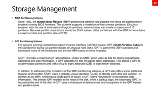 33
Storage Management
• MBR Partitioning Scheme
Since 1982, the Master Boot Record (MBR) partitioning scheme has dictated how disks are partitioned on
systems running BIOS firmware. This scheme supports a maximum of four primary partitions. On Linux
systems, with the use of extended and logical partitions, administrators can create a maximum of 15
partitions. Because partition size data is stored as 32-bit values, disks partitioned with the MBR scheme have
a maximum disk and partition size of 2 TiB.
• GPT Partitioning Scheme
For systems running Unified Extensible Firmware Interface (UEFI) firmware, GPT (GUID Partition Table) is
the standard for laying out partition tables on physical hard disks. GPT is part of the UEFI standard and
addresses many of the limitations that the old MBR-based scheme imposes.
A GPT provides a maximum of 128 partitions. Unlike an MBR, which uses 32 bits for storing logical block
addresses and size information, a GPT allocates 64 bits for logical block addresses. This allows a GPT to
accommodate partitions and disks of up to eight zebibytes (ZiB) or eight billion tebibytes.
In addition to addressing the limitations of the MBR partitioning scheme, a GPT also offers some additional
features and benefits. A GPT uses a globally unique identifier (GUID) to identify each disk and partition. In
contrast to an MBR, which has a single point of failure, a GPT offers redundancy of its partition table
information. The primary GPT resides at the head of the disk, while a backup copy, the secondary GPT, is
housed at the end of the disk. A GPT uses a checksum to detect errors and corruptions in the GPT header
and partition table.
 