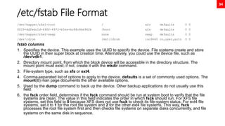 34
/etc/fstab File Format
/dev/mapper/rhel-root / xfs defaults 0 0
UUID=ddfedc1d-490f-4972-b1ea-bc88c4be962b /boot xfs defaults 0 0
/dev/mapper/rhel-swap none swap defaults 0 0
/dev/cdrom /mnt/cdrom iso9660 ro,user,auto 0 0
fstab columns
1. Specifies the device. This example uses the UUID to specify the device. File systems create and store
the UUID in their super block at creation time. Alternatively, you could use the device file, such as
/dev/vdb1.
2. Directory mount point, from which the block device will be accessible in the directory structure. The
mount point must exist; if not, create it with the mkdir command.
3. File-system type, such as xfs or ext4.
4. Comma-separated list of options to apply to the device. defaults is a set of commonly used options. The
mount(8) man page documents the other available options.
5. Used by the dump command to back up the device. Other backup applications do not usually use this
field.
6. the fsck order field, determines if the fsck command should be run at system boot to verify that the file
systems are clean. The value in this field indicates the order in which fsck should run. For XFS file
systems, set this field to 0 because XFS does not use fsck to check its file-system status. For ext4 file
systems, set it to 1 for the root file system and 2 for the other ext4 file systems. This way, fsck
processes the root file system first and then checks file systems on separate disks concurrently, and file
systems on the same disk in sequence.
 