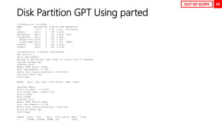 36
Disk Partition GPT Using parted
[root@neutrino ~]# lsblk
NAME MAJ:MIN RM SIZE RO TYPE MOUNTPOINT
sr0 11:0 1 9.4G 0 rom /mnt/cdrom
nvme0n1 259:0 0 20G 0 disk
├─nvme0n1p1 259:1 0 1G 0 part /boot
└─nvme0n1p2 259:2 0 19G 0 part
├─rhel-root 253:0 0 17G 0 lvm /
└─rhel-swap 253:1 0 2G 0 lvm [SWAP]
nvme0n2 259:3 0 10G 0 disk
nvme0n3 259:4 0 10G 0 disk
[root@neutrino ~]# parted /dev/nvme0n2
GNU Parted 3.2
Using /dev/nvme0n2
Welcome to GNU Parted! Type 'help' to view a list of commands.
(parted) mklabel gpt
(parted) print
Model: NVMe Device (nvme)
Disk /dev/nvme0n2: 10.7GB
Sector size (logical/physical): 512B/512B
Partition Table: gpt
Disk Flags:
Number Start End Size File system Name Flags
(parted) mkpart
Partition name? []? disk1
File system type? [ext2]? xfs
Start? 2048s
End? 1000MB
(parted) print
Model: NVMe Device (nvme)
Disk /dev/nvme0n2: 10.7GB
Sector size (logical/physical): 512B/512B
Partition Table: gpt
Disk Flags:
Number Start End Size File system Name Flags
1 1049kB 1000MB 999MB xfs disk1
OUT OF SCOPE
 