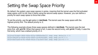 39
Setting the Swap Space Priority
By default, the system uses swap spaces in series, meaning that the kernel uses the first activated
swap space until it is full, then it starts using the second swap space. However, you can define a
priority for each swap space to force that order.
To set the priority, use the pri option in /etc/fstab. The kernel uses the swap space with the
highest priority first. The default priority is -2.
The following example shows three swap spaces defined in /etc/fstab. The kernel uses the last
entry first, with pri=10. When that space is full, it uses the second entry, with pri=4. Finally, it uses the
first entry, which has a default priority of -2.
UUID=af30cbb0-3866-466a-825a-58889a49ef33 swap swap defaults 0 0
UUID=39e2667a-9458-42fe-9665-c5c854605881 swap swap pri=4 0 0
UUID=fbd7fa60-b781-44a8-961b-37ac3ef572bf swap swap pri=10 0 0
 