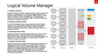 40
Logical Volume Manager
1. Physical devices
Physical devices are the storage devices used to save data
stored in a logical volume. These are block devices and
could be disk partitions, whole disks, RAID arrays, or SAN
disks. A device must be initialized as an LVM physical
volume in order to be used with LVM. The entire devicewill
be used as a physical volume.
2. Physical volumes (PVs)
You must initialize a device as a physical volume before
using it in an LVM system. LVM tools segment physical
volumes into physical extents (PEs), which are small
chunks of data that act as the smallest storage block on a
physical volume.
3. Volume groups (VGs)
Volume groups are storage pools made up of one or more
physical volumes. This is the functional equivalent of a
whole disk in basic storage. A PV can only be allocated to a
single VG. A VG can consist of unused space and any
number of logical volumes.
4. Logical volumes (LVs)
Logical volumes are created from free physical extents in a
volume group and provide the "storage" device used by
applications, users, and the operating system. LVs are a
collection of logical extents (LEs), which map to physical
extents, the smallest storage chunk of a PV. By default,
each LE maps to one PE. Setting specific LV options
changes this mapping; for example, mirroring causes each
LE to map to two PEs.
 