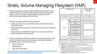 43
Stratis, Volume Managing Filesystem (VMF)
• Volume managing file systems (VMF) integrate the file system in the
volume itself, in contrast with LVM where the volume requires a file
system on top of it. It also provides advanced features like thin
provisioning, snapshotting, and monitoring.
• How does managing VMF with Stratis look like:
• Create pools of one or several block devices with the stratis pool
create command.
• Add additional block devices to a pool with the stratis pool add-data
command.
• Create dynamic and flexible file systems on top of pools with the
stratis filesystem create command.
• Another new feature in RHEL 8 is VDO or Virtual Data Optimizer, VDO
is a kernel module that can save disk space and reduce replication
bandwidth and it has three components:
• Data compression
• Deduplication
• Zero block elimination
Logical Volume
Manager
File System
Logical Volume
Volume Group
Physical Volume
https://opensource.com/article/18/4/stratis-easy-use-local-storage-management-linux
https://opensource.com/article/18/4/stratis-lessons-learned
Stratis Layers
File System
Block Device
Pool
File System
Block Device
XFS
dm-thin
dm-thinpool
dm-cache
dm-raid
dm-integrity
Thin
Pool
Backstore
1. blockdev: This is a block device, such as a disk or a disk partition.
2. pool: A pool is composed of one or more block devices with a fixed total size,
equal to the size of the block devices.
3. filesystem: Each pool can contain one or more file systems, which store files. A
filesystem does not have a fixed total size since it is thinly provisioned. If the
size of the data approaches the virtual size of the file system, Stratis grows the
thin volume and the file system automatically.
4. Stratis pools are located under the /dev/stratis/<poolname>
 