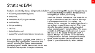 44
Stratis vs LVM
Features provided by storage components include
• massively scalable file systems,
• snapshots,
• redundant (RAID) logical devices,
• multipathing,
• thin provisioning,
• caching,
• deduplication, and
• support for virtual machines and containers.
Each storage stack layer (dm, LVM, and XFS) is
managed using layer-specific commands and
utilities, requiring that system administrators
manage physical devices, fixed-size volumes, and
file systems as separate storage components.
In a volume-managed file system, file systems are
built inside shared pools of disk devices using a
concept known as thin provisioning.
Stratis file systems do not have fixed sizes and no
longer preallocate unused block space. Although
the file system is still built on a hidden LVM
volume, Stratis manages the underlying volume for
you and can expand it when needed. The in-use
size of a file system is seen as the amount of
actual blocks in use by contained files. The space
available to a file system is the amount of space
still unused in the pooled devices on which it
resides. Multiple file systems can reside in the
same pool of disk devices, sharing the available
space, but file systems can also reserve pool
space to guarantee availability when needed.
 