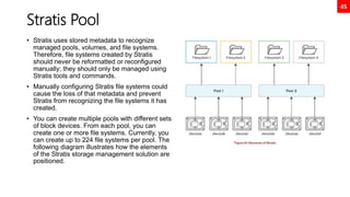 45
Stratis Pool
• Stratis uses stored metadata to recognize
managed pools, volumes, and file systems.
Therefore, file systems created by Stratis
should never be reformatted or reconfigured
manually; they should only be managed using
Stratis tools and commands.
• Manually configuring Stratis file systems could
cause the loss of that metadata and prevent
Stratis from recognizing the file systems it has
created.
• You can create multiple pools with different sets
of block devices. From each pool, you can
create one or more file systems. Currently, you
can create up to 224 file systems per pool. The
following diagram illustrates how the elements
of the Stratis storage management solution are
positioned.
 