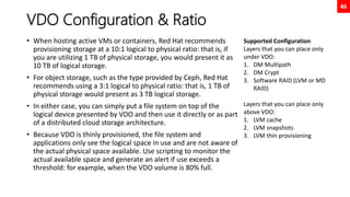 46
VDO Configuration & Ratio
• When hosting active VMs or containers, Red Hat recommends
provisioning storage at a 10:1 logical to physical ratio: that is, if
you are utilizing 1 TB of physical storage, you would present it as
10 TB of logical storage.
• For object storage, such as the type provided by Ceph, Red Hat
recommends using a 3:1 logical to physical ratio: that is, 1 TB of
physical storage would present as 3 TB logical storage.
• In either case, you can simply put a file system on top of the
logical device presented by VDO and then use it directly or as part
of a distributed cloud storage architecture.
• Because VDO is thinly provisioned, the file system and
applications only see the logical space in use and are not aware of
the actual physical space available. Use scripting to monitor the
actual available space and generate an alert if use exceeds a
threshold: for example, when the VDO volume is 80% full.
Supported Configuration
Layers that you can place only
under VDO:
1. DM Multipath
2. DM Crypt
3. Software RAID (LVM or MD
RAID)
Layers that you can place only
above VDO:
1. LVM cache
2. LVM snapshots
3. LVM thin provisioning
 