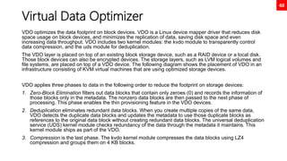 48
Virtual Data Optimizer
VDO optimizes the data footprint on block devices. VDO is a Linux device mapper driver that reduces disk
space usage on block devices, and minimizes the replication of data, saving disk space and even
increasing data throughput. VDO includes two kernel modules: the kvdo module to transparently control
data compression, and the uds module for deduplication.
The VDO layer is placed on top of an existing block storage device, such as a RAID device or a local disk.
Those block devices can also be encrypted devices. The storage layers, such as LVM logical volumes and
file systems, are placed on top of a VDO device. The following diagram shows the placement of VDO in an
infrastructure consisting of KVM virtual machines that are using optimized storage devices.
VDO applies three phases to data in the following order to reduce the footprint on storage devices:
1. Zero-Block Elimination filters out data blocks that contain only zeroes (0) and records the information of
those blocks only in the metadata. The nonzero data blocks are then passed to the next phase of
processing. This phase enables the thin provisioning feature in the VDO devices.
2. Deduplication eliminates redundant data blocks. When you create multiple copies of the same data,
VDO detects the duplicate data blocks and updates the metadata to use those duplicate blocks as
references to the original data block without creating redundant data blocks. The universal deduplication
service (UDS) kernel module checks redundancy of the data through the metadata it maintains. This
kernel module ships as part of the VDO.
3. Compression is the last phase. The kvdo kernel module compresses the data blocks using LZ4
compression and groups them on 4 KB blocks.
 
