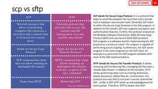 53
scp vs sftp
SCP stands for Secure Copy Protocol. It is a protocol that
helps to send files between the local host and a remote
host or between two remote hosts. Generally, SCP refers
to either the Secure Copy Protocol or the SCP program. In
addition to file transfer, SCP also supports encryption and
authentication features. Further, this protocol is based on
the Berkeley Software Distribution (BSD) Remote Copy
Protocol (RCP) and uses Secure Shell (SSH) protocol.
SCP program is a software tool for implementing the SCP
protocol as a service or client. The program is capable of
performing secure copying. Furthermore, the SCP server
program is the same programs as the SCP client. An
example is a command-line SCP program available with
most of the SSH implementations.
SFTP stands for Secure File Transfer Protocol. It allows
accessing and transferring files, managing the files over a
reliable data stream. In addition to file transfers, SFTP
allows performing tasks such as creating directories,
delete directories, delete files etc. Furthermore, this
protocol assumes that it runs over a secure channel like
SSH. Unlike in SCP, SFTP sends an acknowledgement for
every packet. Therefore, SFTP is slower than SCP.
OUT OF SCOPE
 