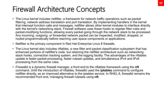 57
Firewall Architecture Concepts
• The Linux kernel includes netfilter, a framework for network traffic operations such as packet
filtering, network address translation and port translation. By implementing handlers in the kernel
that intercept function calls and messages, netfilter allows other kernel modules to interface directly
with the kernel's networking stack. Firewall software uses these hooks to register filter rules and
packet-modifying functions, allowing every packet going through the network stack to be processed.
Any incoming, outgoing, or forwarded network packet can be inspected, modified, dropped, or
routed programmatically before reaching user space components or applications.
• Netfilter is the primary component in Red Hat Enterprise Linux 8 firewalls.
• The Linux kernel also includes nftables, a new filter and packet classification subsystem that has
enhanced portions of netfilter's code, but retaining the netfilter architecture such as networking
stack hooks, connection tracking system, and the logging facility. The advantages of the nftables
update is faster packet processing, faster ruleset updates, and simultaneous IPv4 and IPv6
processing from the same rules.
• Firewalld is a dynamic firewall manager, a front end to the nftables framework using the nft
command. Until the introduction of nftables, firewalld used the iptables command to configure
netfilter directly, as an improved alternative to the iptables service. In RHEL 8, firewalld remains the
recommended front end, managing firewall rulesets using nft.
 