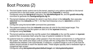 63
Boot Process (2)
6. The boot loader hands control over to the kernel, passing in any options specified on the kernel
command line in the boot loader, and the location of the initramfs in memory.
Configured using the /etc/grub.d/ directory, the /etc/default/grub file, and the grub2-mkconfig
command to generate the /boot/grub2/grub.cfg file.
7. The kernel initializes all hardware for which it can find a driver in the initramfs, then executes
/sbin/init from the initramfs as PID 1. On Red Hat Enterprise Linux 8, /sbin/init is a link to
systemd.
Configured using the kernel init= command-line parameter.
8. The systemd instance from the initramfs executes all units for the initrd.target target. This
includes mounting the root file system on disk on to the /sysroot directory.
Configured using /etc/fstab
9. The kernel switches (pivots) the root file system from initramfs to the root file system in /sysroot.
systemd then re-executes itself using the copy of systemd installed on the disk.
10.systemd looks for a default target, either passed in from the kernel command line or configured on
the system, then starts (and stops) units to comply with the configuration for that target, solving
dependencies between units automatically. In essence, a systemd target is a set of units that the
system should activate to reach the desired state. These targets typically start a textbased login or
a graphical login screen.
Configured using /etc/systemd/system/default.target and /etc/systemd/system/.
 