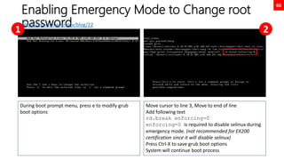 66
Enabling Emergency Mode to Change root
password
During boot prompt menu, press e to modify grub
boot options
Move cursor to line 3, Move to end of line
Add following text
rd.break enforcing=0
enforcing=0 is required to disable selinux during
emergency mode. (not recommended for EX200
certification since it will disable selinux)
Press Ctrl-X to save grub boot options
System will continue boot process
1 2
https://martinheinz.dev/blog/22
 
