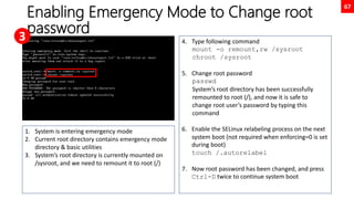 67
Enabling Emergency Mode to Change root
password
1. System is entering emergency mode
2. Current root directory contains emergency mode
directory & basic utilities
3. System’s root directory is currently mounted on
/sysroot, and we need to remount it to root (/)
4. Type following command
mount -o remount,rw /sysroot
chroot /sysroot
5. Change root password
passwd
System’s root directory has been successfully
remounted to root (/), and now it is safe to
change root user’s password by typing this
command
6. Enable the SELinux relabeling process on the next
system boot (not required when enforcing=0 is set
during boot)
touch /.autorelabel
7. Now root password has been changed, and press
Ctrl-D twice to continue system boot
3
 
