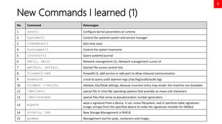 7
New Commands I learned (1)
No Command Keterangan
1 sysctl Configure kernel parameters at runtime
2 systemctl Control the systemd system and service manager
3 timedatectl Sets time zone
4 hostnamectl Control the system hostname
5 journalctl Query systemd journal
6 nmcli, nmtui Network management CLI, Network management curses UI
7 getfacl, setfacl Get/set file access control lists
8 firewall-cmd firewalld cli, add-service or add-port to allow inbound communication
9 ausearch a tool to query audit daemon logs (/var/log/audit/audit.log)
10 findmnt --verify Validate /etc/fstab settings, because incorrect entry may render the machine non bootable
11 /dev/zero special file in Unix-like operating systems that provides as many null characters
12 /dev/urandom special files that serve as pseudorandom number generators
13 wipefs
wipe a signature from a device, it can erase filesystem, raid or partition-table signatures
(magic strings) from the specified device to make the signatures invisible for libblkid
14 stratis, vdo New Storage Management in RHEL8
15 podman Management tool for pods, containers and images
 