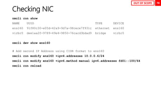 78
Checking NIC
nmcli con show
NAME UUID TYPE DEVICE
ens160 91f80c30-e05d-42a9-9d7a-98cece7f931c ethernet ens160
virbr0 dee1aa2f-9789-49e4-9850-76cacd3bdad9 bridge virbr0
nmcli dev show ens160
# Add second IP Address using CIDR format to ens160
nmcli con modify ens160 +ipv4.addresses 10.0.0.6/24
nmcli con modify ens160 +ipv6.method manual ipv6.addresses fd01::100/64
nmcli con reload
OUT OF SCOPE
 