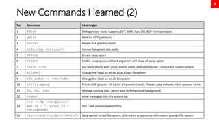8
New Commands I learned (2)
No Command Keterangan
1 fdisk Disk partition tools, supports GPT, MBR, Sun, SGI, BSD Partition tables
2 gdisk fdisk for GPT partitions
3 parted Newer disk partition tools
4 mkfs.xfs, mkfs.ext4 Format filesystem (xfs, ext4)
5 mkswap Create swap space
6 swapon Enable swap space, without argument will show all swap space
7 lsblk --fs List block device with UUID, mount point, alternatively use --output for custom output
8 e2label Change the label on an ext2/ext3/ext4 filesystem
9 xfs_admin -l /dev/sdb1 Change the label on an xfs filesystem
10 pkill, pgrep Process kill (process kill based on process name), Process grep (returns pid of process name)
11 fg, bg, jobs Manage running jobs, switch jobs to foreground/background
12 logger enter messages into the system log
13
sed -n 5p /etc/passwd
awk -F : '{ print $4 }'
/etc/passwd
sed / awk column based filters
14 /proc/cpuinfo,/proc/meminfo Very special virtual filesystem, referred to as a process information pseudo-file system
 