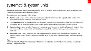 82
systemctl & system units
systemctl command is used to manage different types of systemd objects, called units. Alist of available unit
types can be displayed with systemctl-t help.
Some common unit types are listed below:
1. Service units have a service extension and represent system services. This type of unit is usedto start
frequently accessed daemons, such as a web server.
2. Socket units have a .socket extension and represent inter-process communication (IPC)sockets. Control of
the socket will be passed to a daemon or newly started service when aclient connection is made.
3. Socket units are used to delay the start of a service at boot timeand to start less frequently used services
on demand. These are similar in principle to services which use the xinetd superserver to start on
demand.
4. Path units have a .path extension and are used to delay the activation of a service until a specific file
system change occurs. This is commonly used for services which use spooldirectories, such as a printing
system.
Note
systemctl status NAME command replaces the service NAME status command used in previous versions of
Red Hat Enterprise Linux 6.x
 
