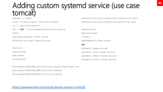 84
Adding custom systemd service (use case
tomcat)
useradd -r tomcat
chown -R tomcat:tomcat /usr/local/tomcat9
ls -l /usr/local/tomcat9
cat << EOF > /etc/systemd/system/tomcat.service
[Unit]
Description=Apache Tomcat Server
After=syslog.target network.target
[Service]
Type=forking
User=tomcat
Group=tomcat
Environment=CATALINA_PID=/usr/local/tomcat9/temp/tomcat.pid
Environment=CATALINA_HOME=/usr/local/tomcat9
Environment=CATALINA_BASE=/usr/local/tomcat9
ExecStart=/usr/local/tomcat9/bin/catalina.sh start
ExecStop=/usr/local/tomcat9/bin/catalina.sh stop
RestartSec=10
Restart=always
[Install]
WantedBy=multi-user.target
EOF
systemctl daemon-reload
systemctl start tomcat.service
systemctl enable tomcat.service
systemctl status tomcat.service
https://www.tecmint.com/install-apache-tomcat-in-rhel-8/
 