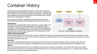 89
Container History
Containers have quickly gained popularity in recent years. However,
the technology behind containers has been around for a relatively long
time. In 2001, Linux introduced a project named VServer. VServer was
the first attempt at running complete sets of processes inside a single
server with a high degree of isolation.
From VServer, the idea of isolated processes further evolved and
became formalized around the following features of the Linux kernel:
Namespaces
The kernel can isolate specific system resources, usually visible to all
processes, by placing the resources within a namespace. Inside a
namespace, only processes that are members of that namespace can
see those resources. Namespaces can include resources like network
interfaces, the process ID list, mount points, IPC resources, and the
system's host name information.
Control groups (cgroups)
Control groups partition sets of processes and their children into groups to manage and limit the resources they consume. Control
groups place restrictions on the amount of system resources processes might use. Those restrictions keep one process from using
too many resources on the host.
Seccomp
Developed in 2005 and introduced to containers circa 2014, Seccomp limits how processes could use system calls. Seccomp
defines a security profile for processes, whitelisting the system calls, parameters and file descriptors they are allowed to use.
SELinux
SELinux (Security-Enhanced Linux) is a mandatory access control system for processes. Linux kernel uses SELinux to protect
processes from each other and to protect the host system from its running processes. Processes run as a confined SELinux type
that has limited access to host system resources.
 