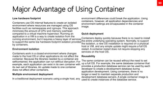 90
Major Advantage of Using Container
Low hardware footprint
Containers use OS internal features to create an isolated
environment where resources are managed using OS
facilities such as namespaces and cgroups. This approach
minimizes the amount of CPU and memory overhead
compared to a virtual machine hypervisor. Running an
application in a VM is a way to create isolation from the
running environment, but it requires a heavy layer of services
to support the same low hardware footprint isolation provided
by containers.
Environment isolation
Containers work in a closed environment where changes
made to the host OS or other applications do not affect the
container. Because the libraries needed by a container are
selfcontained, the application can run without disruption. For
example, each application can exist in its own container with
its own set of libraries. An update made to one container
does not affect other containers.
Multiple environment deployment
In a traditional deployment scenario using a single host, any
environment differences could break the application. Using
containers, however, all application dependencies and
environment settings are encapsulated in the container
image.
Quick deployment
Containers deploy quickly because there is no need to install
the entire underlying operating system. Normally, to support
the isolation, a new OS installation is required on a physical
host or VM, and any simple update might require a full OS
restart. A container restart does not require stopping any
services on the host OS.
Reusability
The same container can be reused without the need to set
up a full OS. For example, the same database container that
provides a production database service can be used by each
developer to create a development database during
application development. Using containers, there is no
longer a need to maintain separate production and
development database servers. A single container image is
used to create instances of the database service.
 