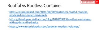 94
Rootful vs Rootless Container
• https://infosecadalid.com/2021/08/30/containers-rootful-rootless-
privileged-and-super-privileged/
• https://developers.redhat.com/blog/2020/09/25/rootless-containers-
with-podman-the-basics
• https://www.tutorialworks.com/podman-rootless-volumes/
OUT OF SCOPE
 