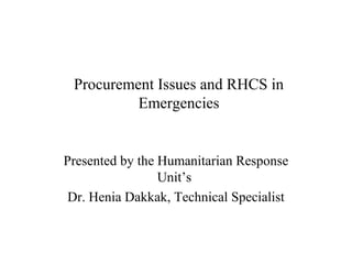 Procurement Issues and RHCS in
          Emergencies


Presented by the Humanitarian Response
                 Unit’s
 Dr. Henia Dakkak, Technical Specialist
 