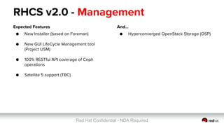 Red Hat Confidential - NDA Required
RHCS v2.0 - Management
Expected Features
● New Installer (based on Foreman)
●
● New GUI LifeCycle Management tool
(Project USM)
● 100% RESTful API coverage of Ceph
operations
● Satellite 5 support (TBC)
And...
● Hyperconverged OpenStack Storage (OSP)
 