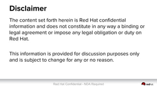 Red Hat Confidential - NDA Required
Disclaimer
The content set forth herein is Red Hat confidential
information and does not constitute in any way a binding or
legal agreement or impose any legal obligation or duty on
Red Hat.
This information is provided for discussion purposes only
and is subject to change for any or no reason.
 